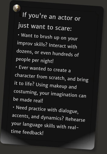 LIf you're an actor or just want to scare: � Want to brush up on your improv skills? Interact with dozens, or even hundreds of people per night!  � Ever wanted to create a character from scratch, and bring it to life? Using makeup and costuming, your imagination can be made real!  � Need practice with dialogue, accents, and dynamics? Rehearse your language skills with real-time feedback!