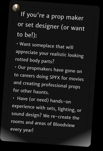 LIf you're a prop maker or set designer (or want to be!): � Want someplace that will appreciate your realistic looking rotted body parts?  � Our propmakers have gone on to careers doing SPFX for movies and creating professional props for other haunts.  �  Have (or need) hands-on experience with sets, lighting, or sound design? We re-create the rooms and areas of Bloodview every year!