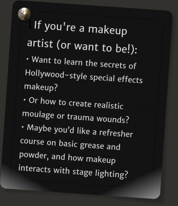 LIf you're a makeup artist (or want to be!): � Want to learn the secrets of Hollywood-style special effects makeup? � Or how to create realistic moulage or trauma wounds?  � Maybe you�d like a refresher course on basic grease and powder, and how makeup interacts with stage lighting?