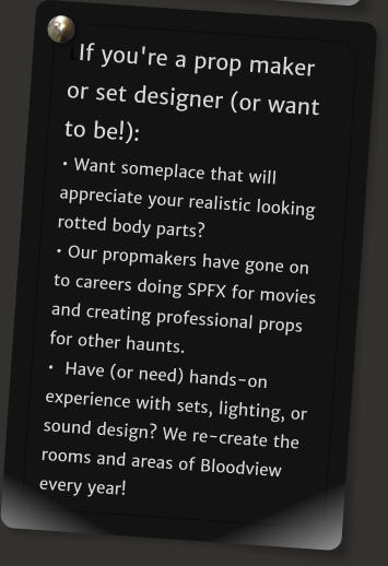 LIf you're a prop maker or set designer (or want to be!): � Want someplace that will appreciate your realistic looking rotted body parts?  � Our propmakers have gone on to careers doing SPFX for movies and creating professional props for other haunts.  �  Have (or need) hands-on experience with sets, lighting, or sound design? We re-create the rooms and areas of Bloodview every year!