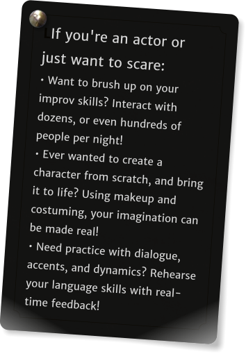 LIf you're an actor or just want to scare: � Want to brush up on your improv skills? Interact with dozens, or even hundreds of people per night!  � Ever wanted to create a character from scratch, and bring it to life? Using makeup and costuming, your imagination can be made real!  � Need practice with dialogue, accents, and dynamics? Rehearse your language skills with real-time feedback!