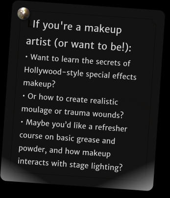 LIf you're a makeup artist (or want to be!): � Want to learn the secrets of Hollywood-style special effects makeup? � Or how to create realistic moulage or trauma wounds?  � Maybe you�d like a refresher course on basic grease and powder, and how makeup interacts with stage lighting?