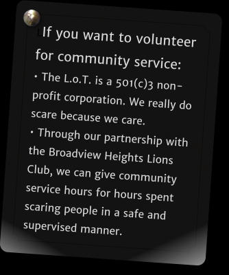 LIf you want to volunteer for community service: � The L.o.T. is a 501(c)3 non-profit corporation. We really do scare because we care. � Through our partnership with the Broadview Heights Lions Club, we can give community service hours for hours spent scaring people in a safe and supervised manner.