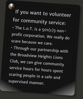 LIf you want to volunteer for community service: � The L.o.T. is a 501(c)3 non-profit corporation. We really do scare because we care. � Through our partnership with the Broadview Heights Lions Club, we can give community service hours for hours spent scaring people in a safe and supervised manner.